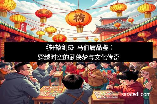 《轩辕剑6》马伯庸品鉴：穿越时空的武侠梦与文化传奇